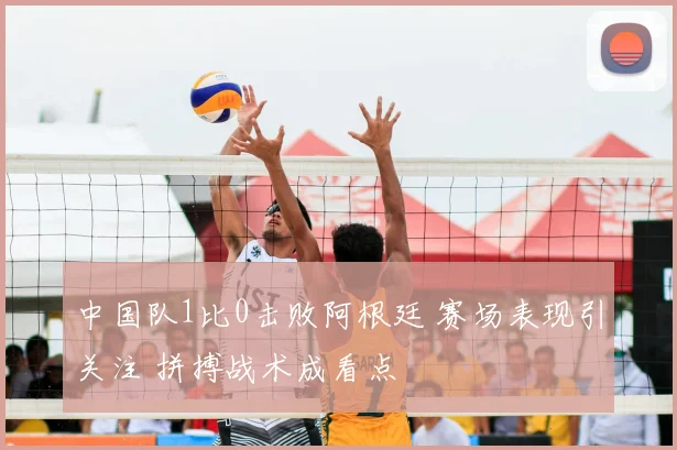 中国队1比0击败阿根廷 赛场表现引关注 拼搏战术成看点