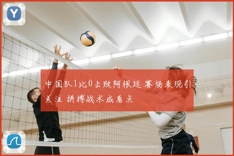 中国队1比0击败阿根廷 赛场表现引关注 拼搏战术成看点
