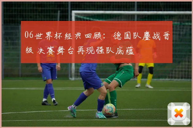 06世界杯经典回顾：德国队鏖战晋级 决赛舞台再现强队底蕴